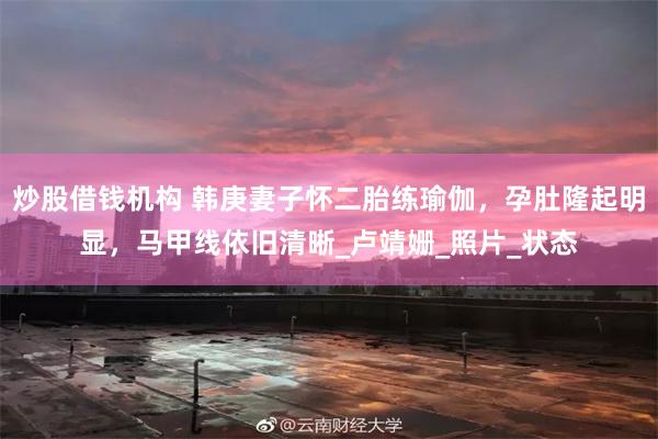 炒股借钱机构 韩庚妻子怀二胎练瑜伽，孕肚隆起明显，马甲线依旧清晰_卢靖姗_照片_状态