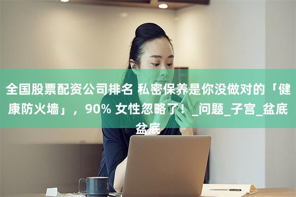 全国股票配资公司排名 私密保养是你没做对的「健康防火墙」,90% 女性忽略了!_问题_子宫_盆底