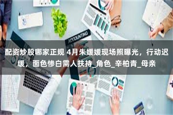 配资炒股哪家正规 4月朱媛媛现场照曝光，行动迟缓，面色惨白需人扶持_角色_辛柏青_母亲