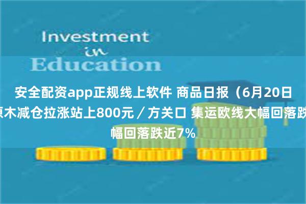 安全配资app正规线上软件 商品日报（6月20日）：原木减仓拉涨站上800元／方关口 集运欧线大幅回落跌近7%