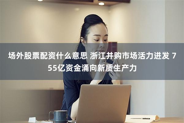 场外股票配资什么意思 浙江并购市场活力迸发 755亿资金涌向新质生产力