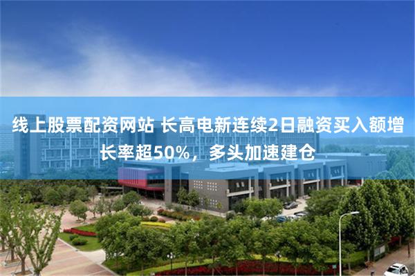 线上股票配资网站 长高电新连续2日融资买入额增长率超50%，多头加速建仓