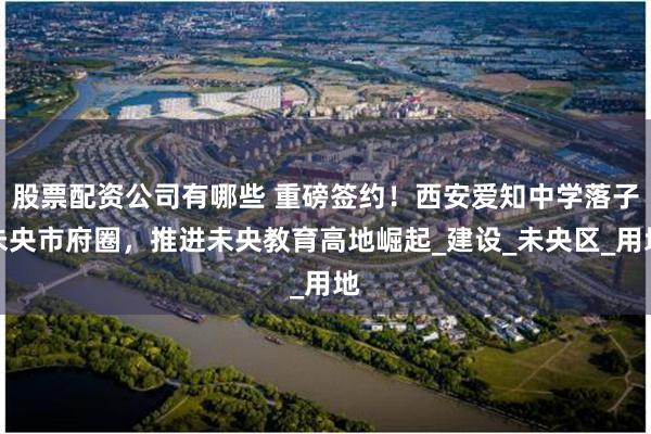 股票配资公司有哪些 重磅签约！西安爱知中学落子未央市府圈，推进未央教育高地崛起_建设_未央区_用地