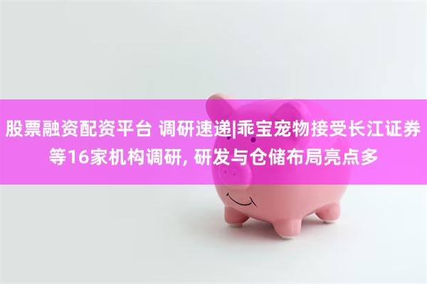 股票融资配资平台 调研速递|乖宝宠物接受长江证券等16家机构调研, 研发与仓储布局亮点多