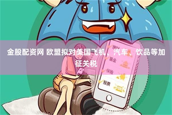 金股配资网 欧盟拟对美国飞机、汽车、饮品等加征关税