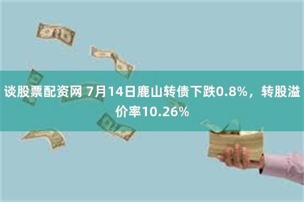 谈股票配资网 7月14日鹿山转债下跌0.8%，转股溢价率10.26%