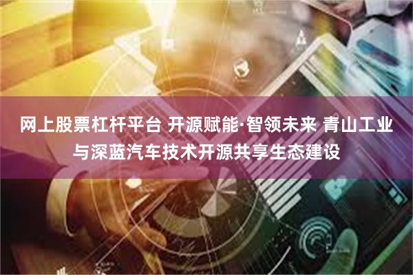 网上股票杠杆平台 开源赋能·智领未来 青山工业与深蓝汽车技术开源共享生态建设