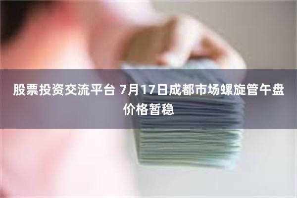 股票投资交流平台 7月17日成都市场螺旋管午盘价格暂稳