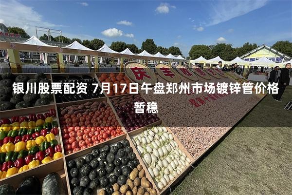 银川股票配资 7月17日午盘郑州市场镀锌管价格暂稳