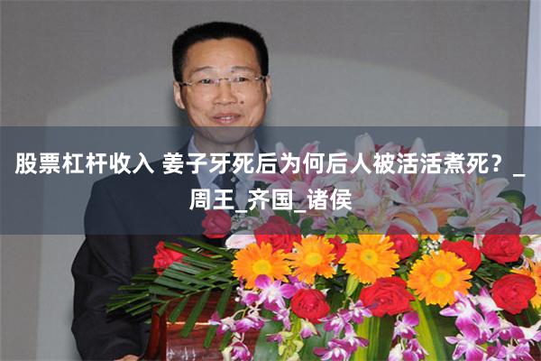 股票杠杆收入 姜子牙死后为何后人被活活煮死？_周王_齐国_诸侯