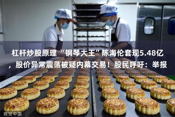 杠杆炒股原理 “钢琴大王”陈海伦套现5.48亿，股价异常震荡被疑内幕交易！股民呼吁：举报