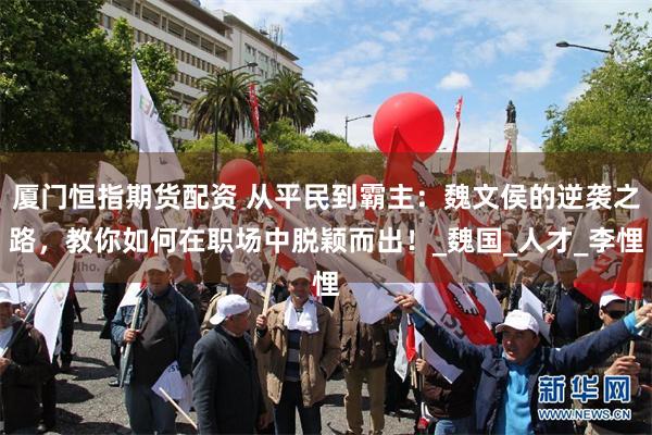 厦门恒指期货配资 从平民到霸主：魏文侯的逆袭之路，教你如何在职场中脱颖而出！_魏国_人才_李悝