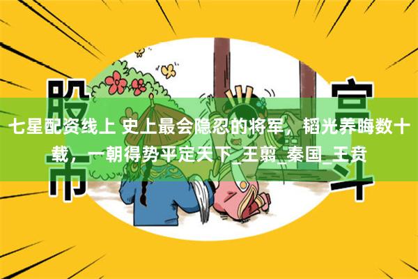 七星配资线上 史上最会隐忍的将军，韬光养晦数十载，一朝得势平定天下_王翦_秦国_王贲
