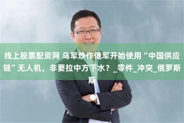 线上股票配资网 乌军炒作俄军开始使用“中国供应链”无人机，非要拉中方下水？_零件_冲突_俄罗斯