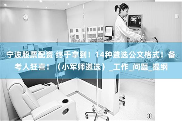 宁波股票配资 终于拿到！14种遴选公文格式！备考人狂喜！（小军师遴选）_工作_问题_提纲