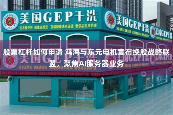 股票杠杆如何申请 鸿海与东元电机宣布换股战略联盟，聚焦AI服务器业务