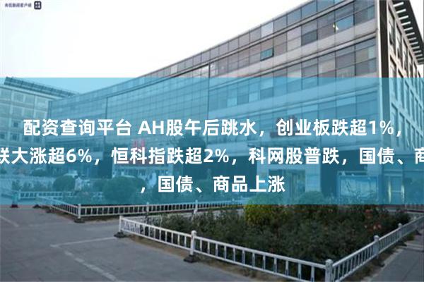 配资查询平台 AH股午后跳水，创业板跌超1%，工业富联大涨超6%，恒科指跌超2%，科网股普跌，国债、商品上涨