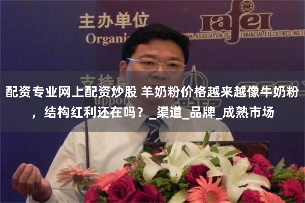 配资专业网上配资炒股 羊奶粉价格越来越像牛奶粉，结构红利还在吗？_渠道_品牌_成熟市场