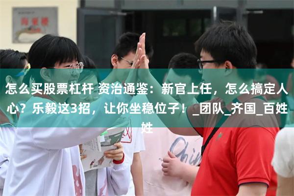 怎么买股票杠杆 资治通鉴：新官上任，怎么搞定人心？乐毅这3招，让你坐稳位子！_团队_齐国_百姓