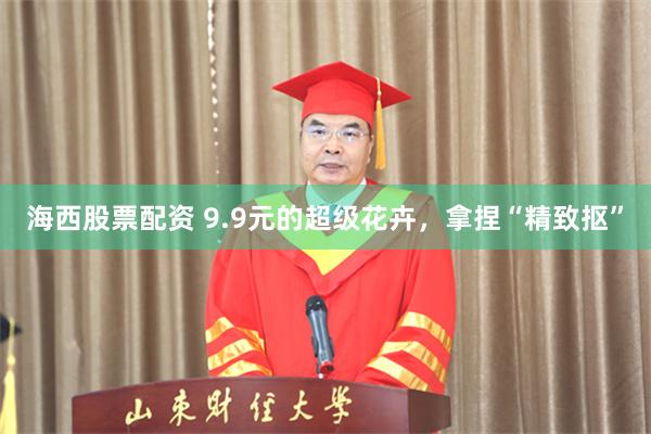 海西股票配资 9.9元的超级花卉，拿捏“精致抠”