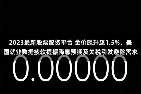 2023最新股票配资平台 金价飙升超1.5%，美国就业数据疲软提振降息预期及关税引发避险需求