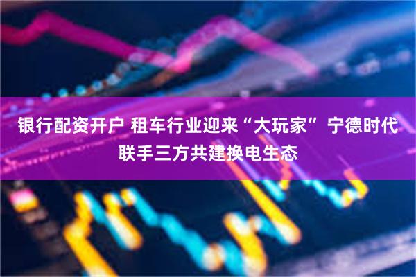 银行配资开户 租车行业迎来“大玩家” 宁德时代联手三方共建换电生态