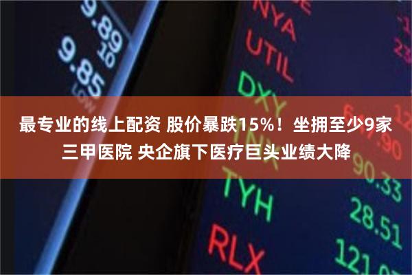 最专业的线上配资 股价暴跌15%！坐拥至少9家三甲医院 央企旗下医疗巨头业绩大降