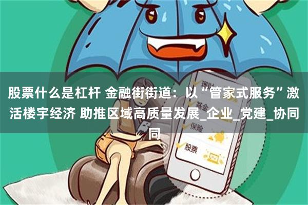 股票什么是杠杆 金融街街道：以“管家式服务”激活楼宇经济 助推区域高质量发展_企业_党建_协同