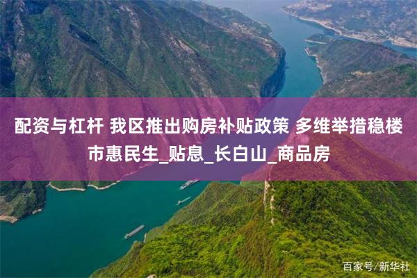 配资与杠杆 我区推出购房补贴政策 多维举措稳楼市惠民生_贴息_长白山_商品房