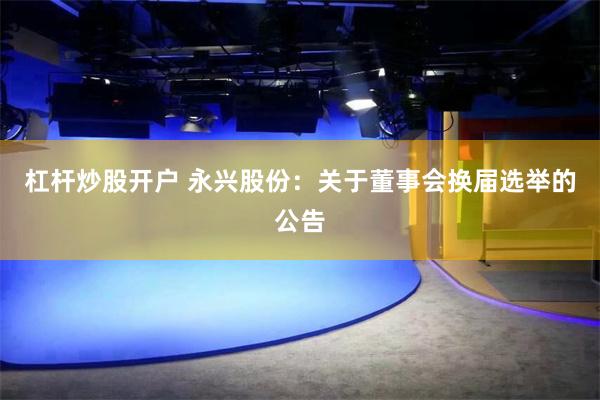 杠杆炒股开户 永兴股份：关于董事会换届选举的公告