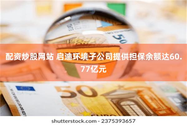 配资炒股网站 启迪环境子公司提供担保余额达60.77亿元