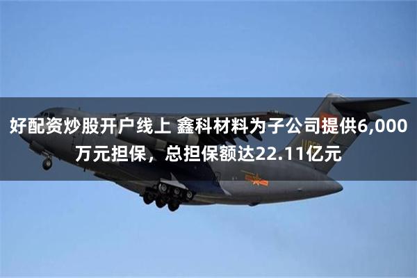 好配资炒股开户线上 鑫科材料为子公司提供6,000万元担保，总担保额达22.11亿元