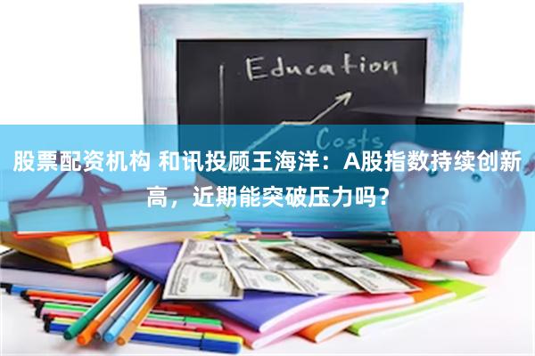 股票配资机构 和讯投顾王海洋：A股指数持续创新高，近期能突破压力吗？
