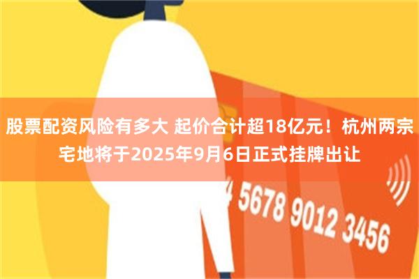 股票配资风险有多大 起价合计超18亿元！杭州两宗宅地将于2025年9月6日正式挂牌出让