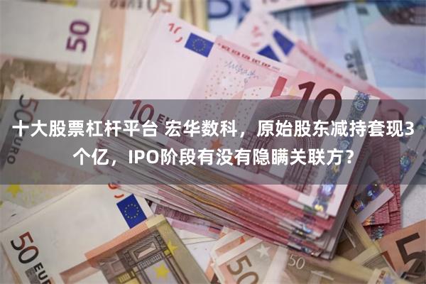 十大股票杠杆平台 宏华数科，原始股东减持套现3个亿，IPO阶段有没有隐瞒关联方？