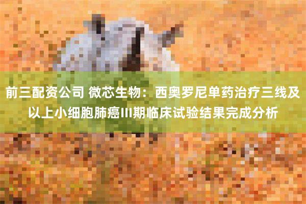 前三配资公司 微芯生物:西奥罗尼单药治疗三线及以上小细胞肺癌III期临床试验结果完成分析