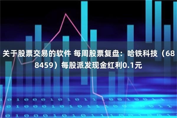 关于股票交易的软件 每周股票复盘：哈铁科技（688459）每股派发现金红利0.1元