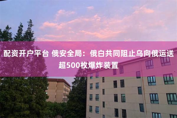 配资开户平台 俄安全局：俄白共同阻止乌向俄运送超500枚爆炸装置