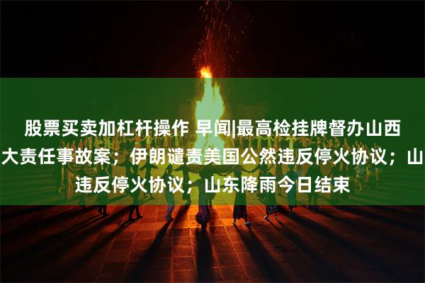 股票买卖加杠杆操作 早闻|最高检挂牌督办山西沁源煤矿爆炸重大责任事故案;伊朗谴责美国公然违反停火协议;山东降雨今日结束