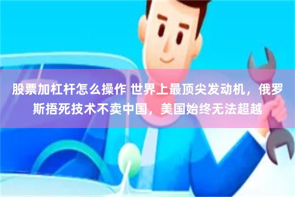 股票加杠杆怎么操作 世界上最顶尖发动机，俄罗斯捂死技术不卖中国，美国始终无法超越