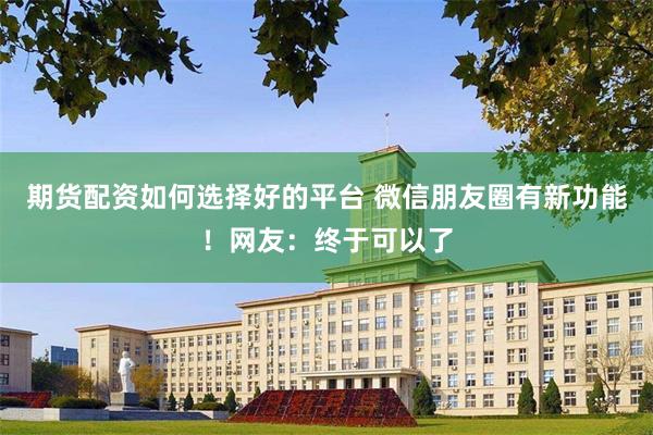 期货配资如何选择好的平台 微信朋友圈有新功能！网友：终于可以了