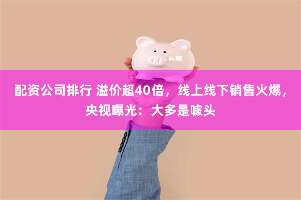 配资公司排行 溢价超40倍，线上线下销售火爆，央视曝光：大多是噱头