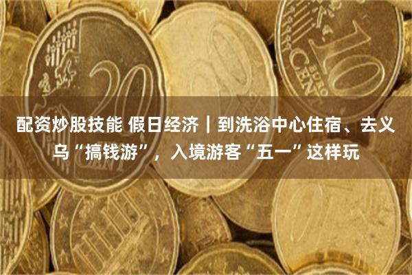 配资炒股技能 假日经济｜到洗浴中心住宿、去义乌“搞钱游”，入境游客“五一”这样玩
