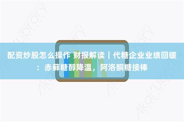 配资炒股怎么操作 财报解读｜代糖企业业绩回暖：赤藓糖醇降温，阿洛酮糖接棒
