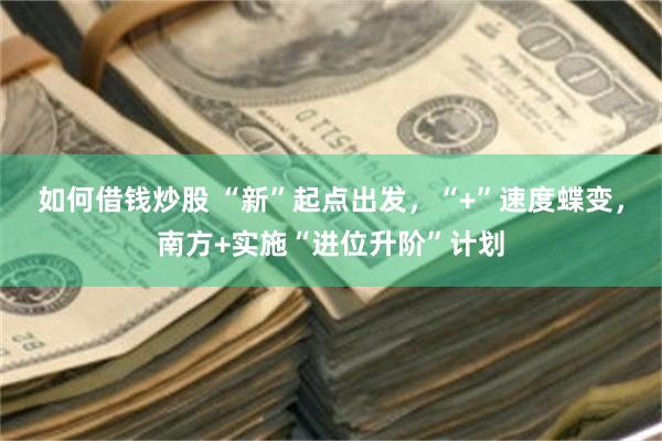 如何借钱炒股 “新”起点出发，“+”速度蝶变，南方+实施“进位升阶”计划