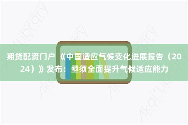 期货配资门户 《中国适应气候变化进展报告（2024）》发布：亟须全面提升气候适应能力