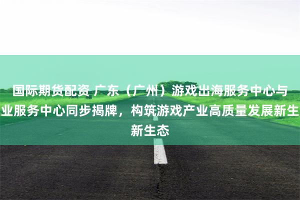 国际期货配资 广东（广州）游戏出海服务中心与企业服务中心同步揭牌，构筑游戏产业高质量发展新生态