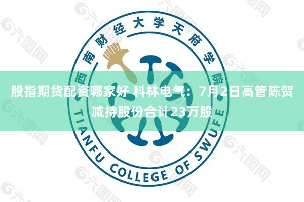 股指期货配资哪家好 科林电气：7月2日高管陈贺减持股份合计23万股