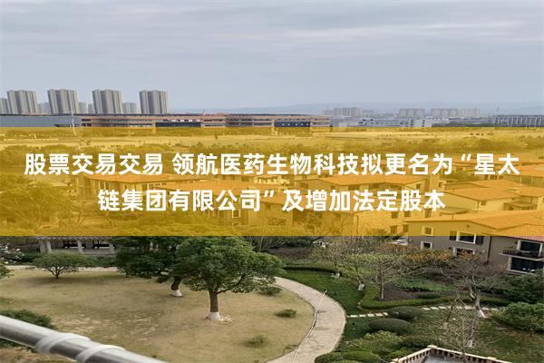 股票交易交易 领航医药生物科技拟更名为“星太链集团有限公司”及增加法定股本