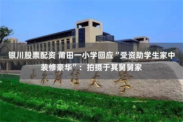 银川股票配资 莆田一小学回应“受资助学生家中装修豪华”：拍摄于其舅舅家